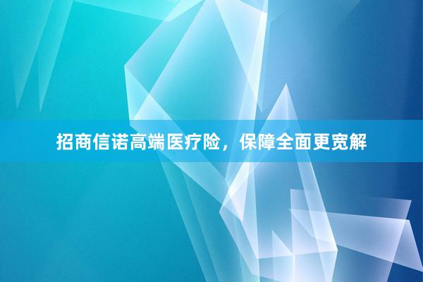招商信诺高端医疗险，保障全面更宽解