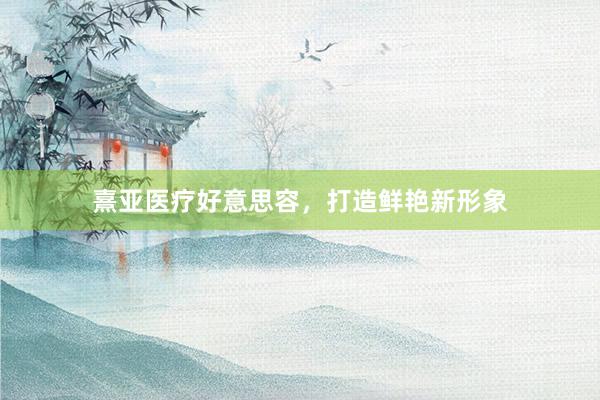 熹亚医疗好意思容，打造鲜艳新形象